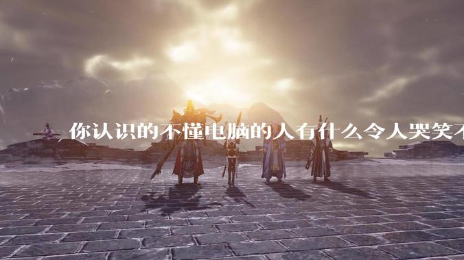 你认识的不懂电脑的人有什么令人哭笑不得的操作？