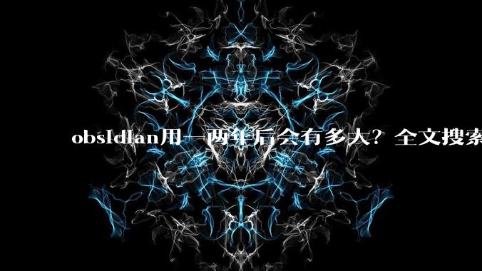 obsidian用一两年后会有多大？全文搜索还快吗？