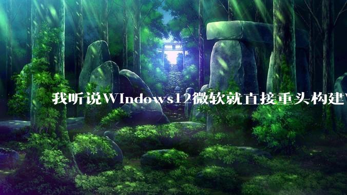 我听说Windows12微软就直接重头构建Windows了，就直接重构Win内核了，到底是不是真的?